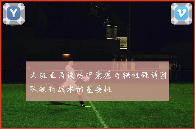 文班亚马谈防守意愿与牺牲强调团队执行战术的重要性