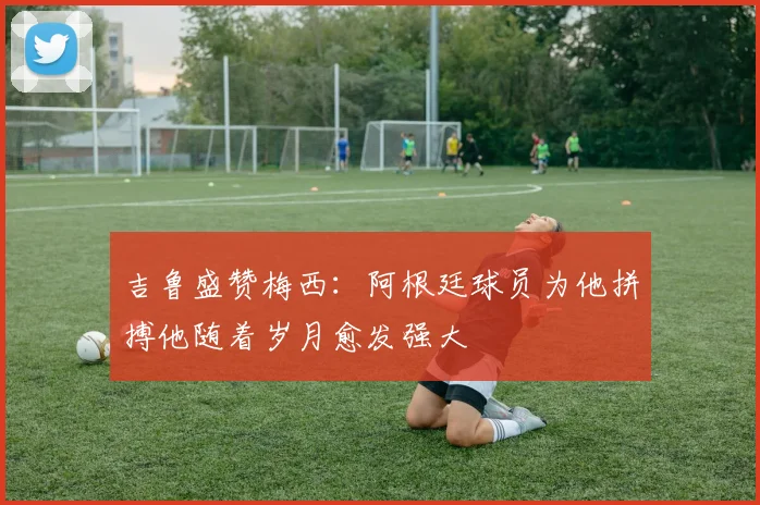 吉鲁盛赞梅西：阿根廷球员为他拼搏他随着岁月愈发强大