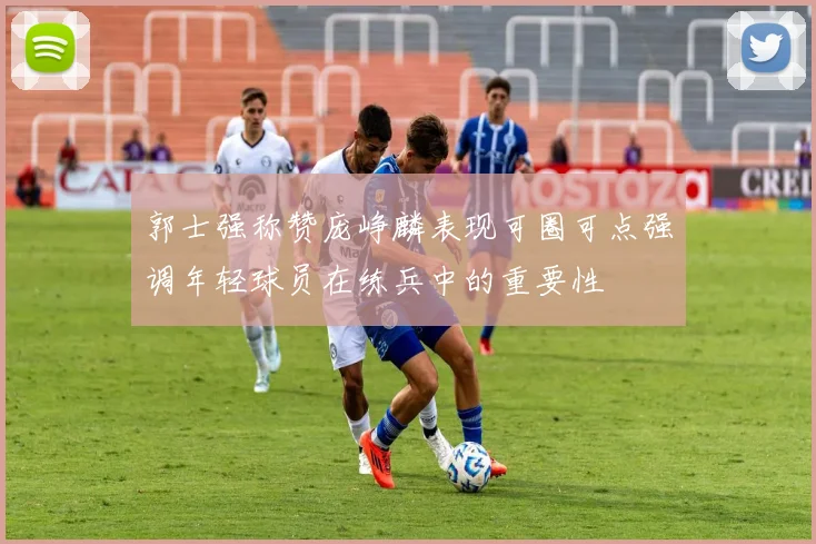郭士强称赞庞峥麟表现可圈可点强调年轻球员在练兵中的重要性