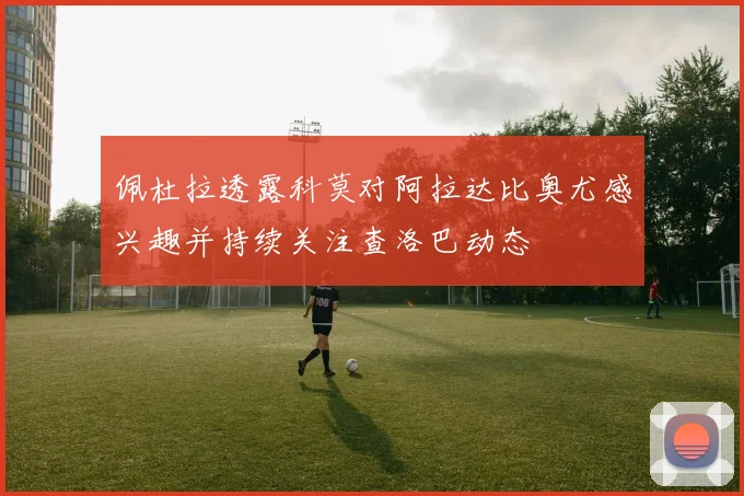 佩杜拉透露科莫对阿拉达比奥尤感兴趣并持续关注查洛巴动态