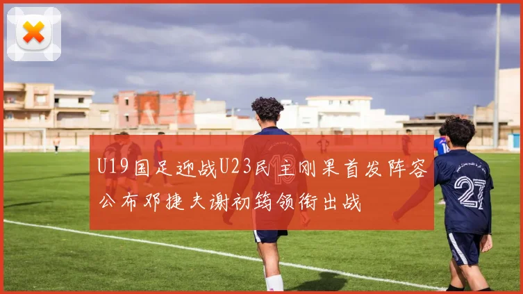 U19国足迎战U23民主刚果首发阵容公布邓捷夫谢初筠领衔出战