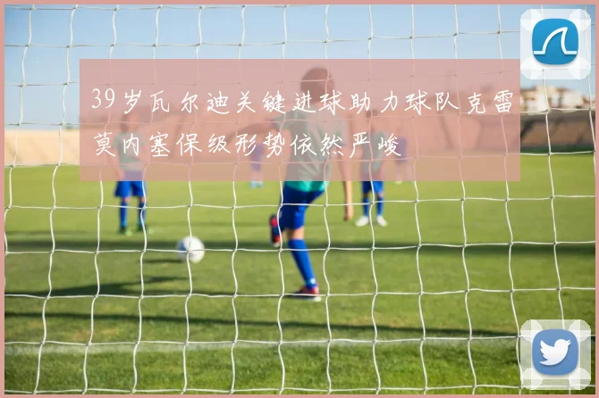 39岁瓦尔迪关键进球助力球队克雷莫内塞保级形势依然严峻
