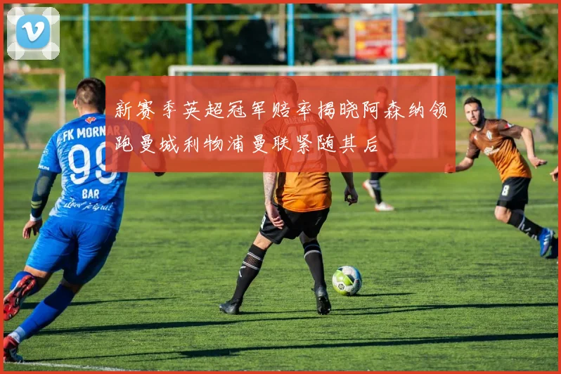 新赛季英超冠军赔率揭晓阿森纳领跑曼城利物浦曼联紧随其后