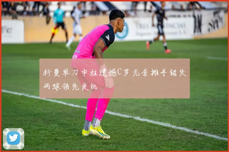 科曼单刀中柱遗憾C罗无奈摊手错失两球领先良机