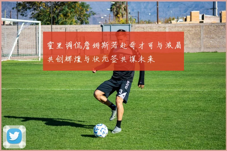 霍里调侃詹姆斯若赴奇才可与浓眉共创辉煌与状元签共谋未来