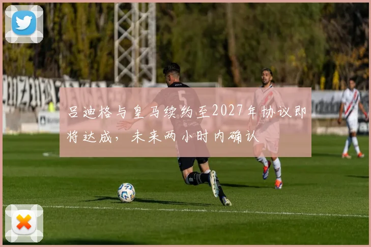 吕迪格与皇马续约至2027年协议即将达成，未来两小时内确认