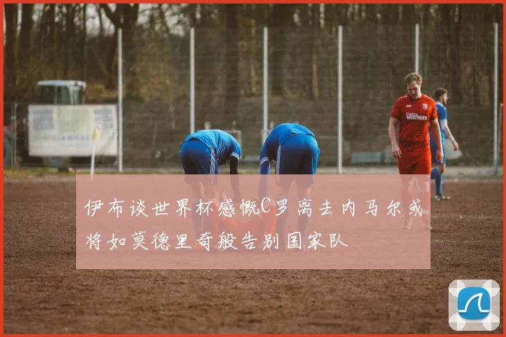 伊布谈世界杯感慨C罗离去内马尔或将如莫德里奇般告别国家队