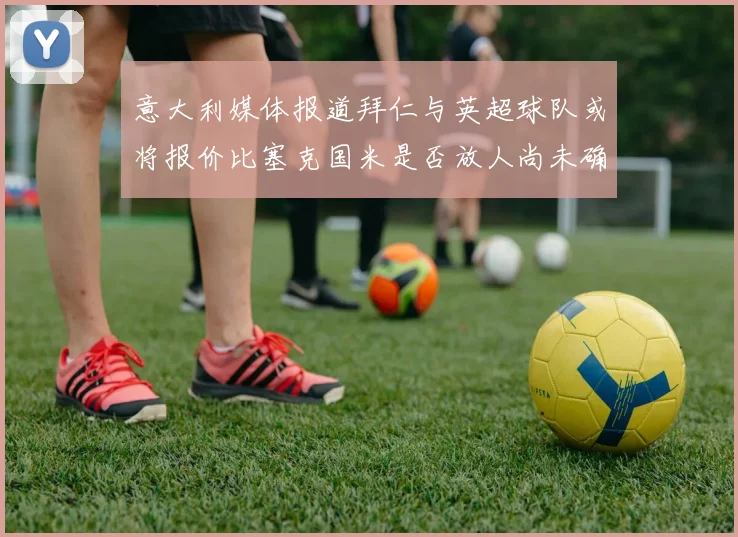 意大利媒体报道拜仁与英超球队或将报价比塞克国米是否放人尚未确定